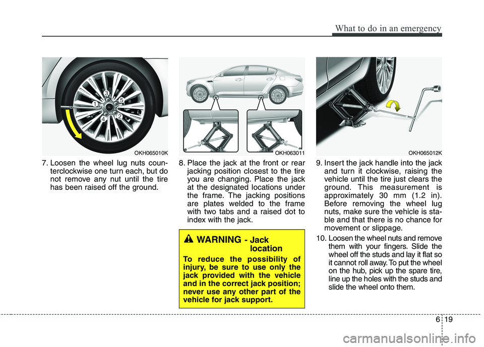 KIA QUORIS 2016 Owners Manual 619
What to do in an emergency
7. Loosen the wheel lug nuts coun-terclockwise one turn each, but do
not remove any nut until the tire
has been raised off the ground. 8. Place the jack at the front or KIA QUORIS 2016 Owners Manual 619
What to do in an emergency
7. Loosen the wheel lug nuts coun-terclockwise one turn each, but do
not remove any nut until the tire
has been raised off the ground. 8. Place the jack at the front or