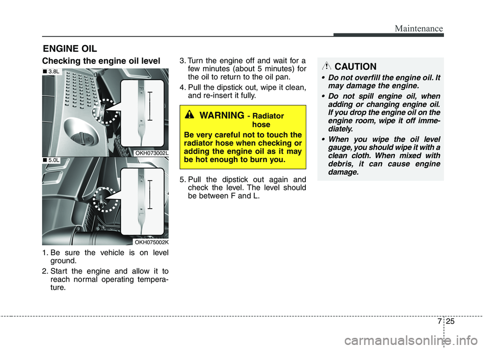 KIA QUORIS 2016 Repair Manual 725
Maintenance
ENGINE OIL
Checking the engine oil level
1. Be sure the vehicle is on level ground.
2. Start the engine and allow it to reach normal operating tempera-
ture. 3. Turn the engine off KIA QUORIS 2016 Repair Manual 725
Maintenance
ENGINE OIL
Checking the engine oil level
1. Be sure the vehicle is on level ground.
2. Start the engine and allow it to reach normal operating tempera-
ture. 3. Turn the engine off