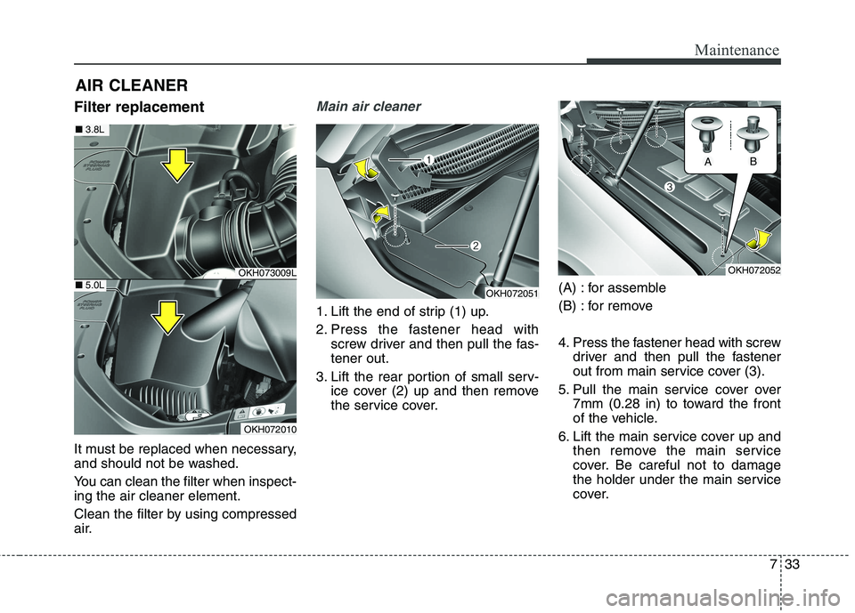 KIA QUORIS 2016 Owners Manual 733
Maintenance
AIR CLEANER
Filter replacement
It must be replaced when necessary,
and should not be washed.
You can clean the filter when inspect- ing the air cleaner element.
Clean the filter by KIA QUORIS 2016 Owners Manual 733
Maintenance
AIR CLEANER
Filter replacement
It must be replaced when necessary,
and should not be washed.
You can clean the filter when inspect- ing the air cleaner element.
Clean the filter by