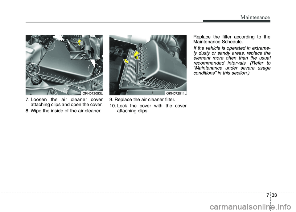 KIA QUORIS 2013 Owners Manual 733
Maintenance
7. Loosen the air cleaner coverattaching clips and open the cover.
8. Wipe the inside of the air cleaner. 9. Replace the air cleaner filter.
10. Lock the cover with the cover
attachin KIA QUORIS 2013 Owners Manual 733
Maintenance
7. Loosen the air cleaner coverattaching clips and open the cover.
8. Wipe the inside of the air cleaner. 9. Replace the air cleaner filter.
10. Lock the cover with the cover
attachin