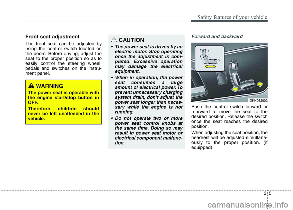 KIA QUORIS 2017  Owners Manual 35
Safety features of your vehicle
Front seat adjustment  
The front seat can be adjusted by 
using the control switch located on
the doors. Before driving, adjust theseat to the proper position so as