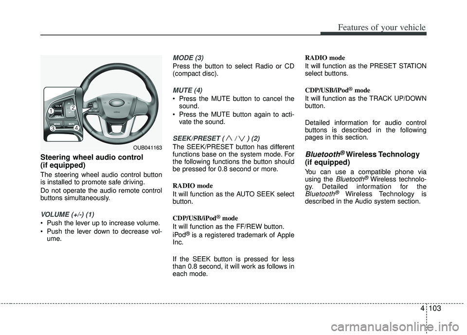 KIA RIO HATCHBACK 2013  Owners Manual 4103
Features of your vehicle
Steering wheel audio control 
(if equipped) 
The steering wheel audio control button
is installed to promote safe driving.
Do not operate the audio remote control
buttons