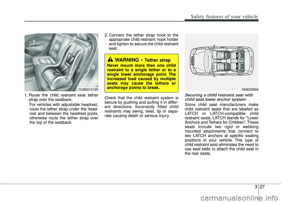KIA RIO HATCHBACK 2013 Service Manual 327
Safety features of your vehicle
1. Route the child restraint seat tetherstrap over the seatback.
For vehicles with adjustable headrest,
route the tether strap under the head-
rest and between the KIA RIO HATCHBACK 2013 Service Manual 327
Safety features of your vehicle
1. Route the child restraint seat tetherstrap over the seatback.
For vehicles with adjustable headrest,
route the tether strap under the head-
rest and between the