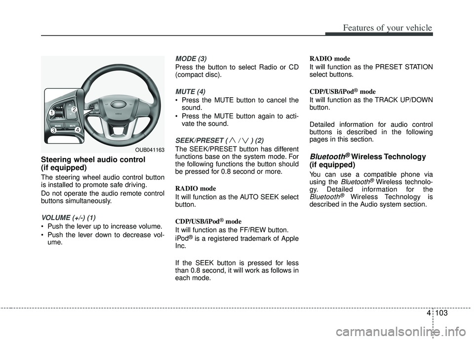 KIA RIO HATCHBACK 2012  Owners Manual 4103
Features of your vehicle
Steering wheel audio control 
(if equipped) 
The steering wheel audio control button
is installed to promote safe driving.
Do not operate the audio remote control
buttons