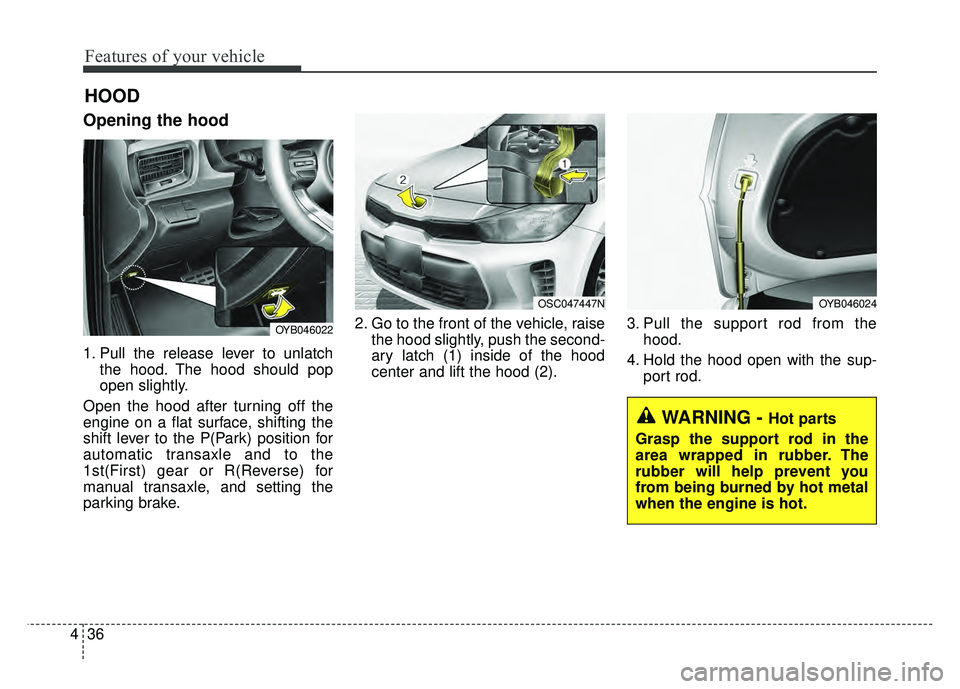 KIA RIO HATCHBACK 2018  Owners Manual Features of your vehicle
36
4
Opening the hood 
1. Pull the release lever to unlatch
the hood. The hood should pop
open slightly.
Open the hood after turning off the
engine on a flat surface, shifting