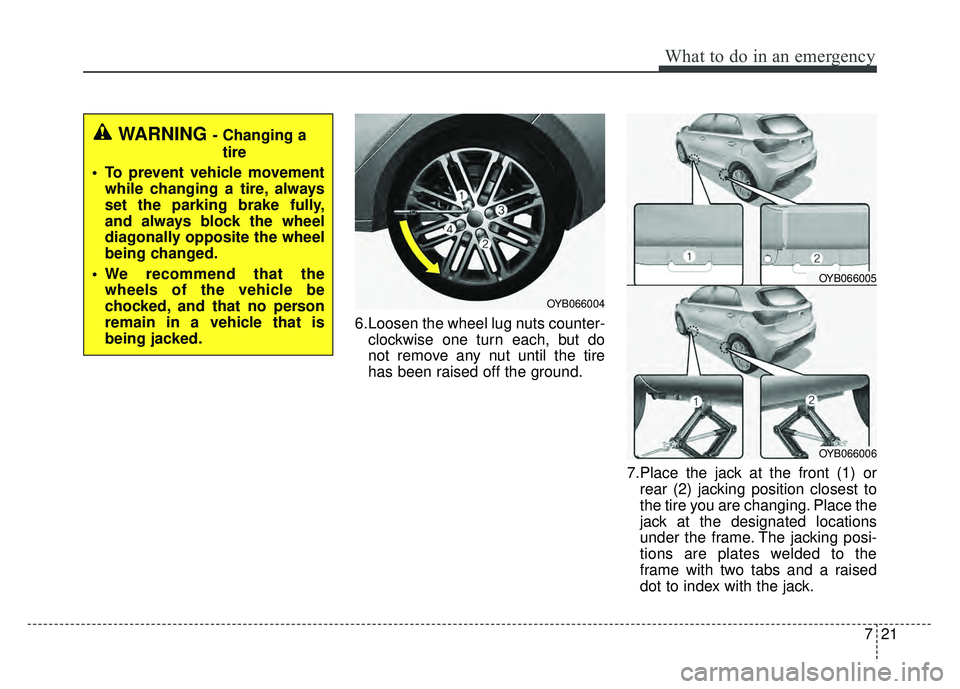 KIA RIO HATCHBACK 2018  Owners Manual 721
What to do in an emergency
6.Loosen the wheel lug nuts counter-clockwise one turn each, but do
not remove any nut until the tire
has been raised off the ground.
7.Place the jack at the front (1) o