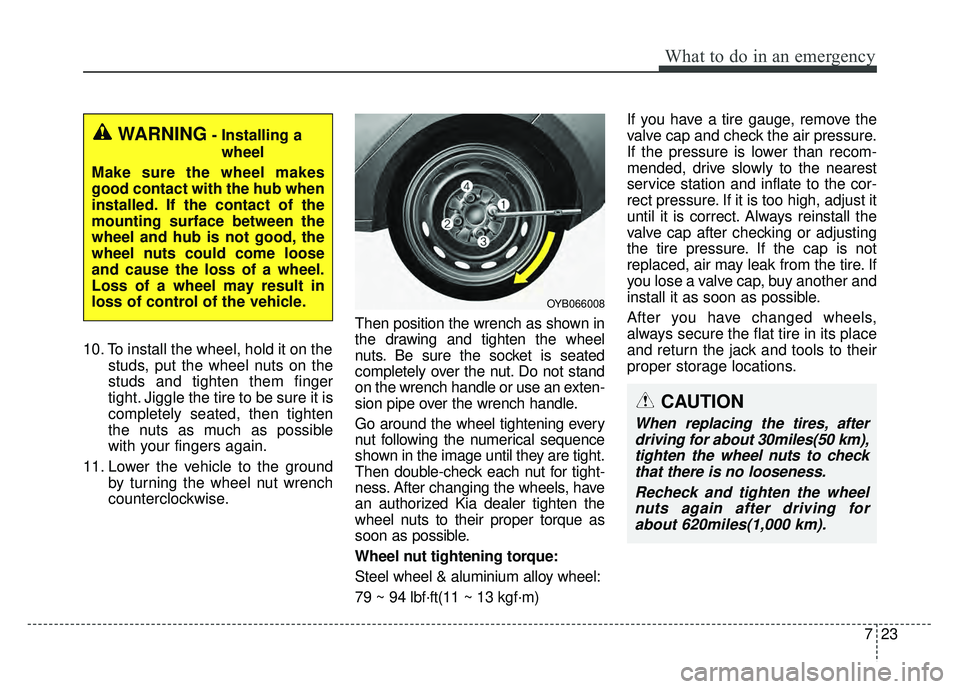 KIA RIO HATCHBACK 2018  Owners Manual 723
What to do in an emergency
10. To install the wheel, hold it on thestuds, put the wheel nuts on the
studs and tighten them finger
tight. Jiggle the tire to be sure it is
completely seated, then ti