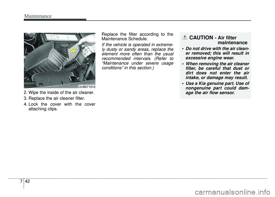 KIA RIO HATCHBACK 2016 Owners Manual Maintenance
42
7
2. Wipe the inside of the air cleaner.
3. Replace the air cleaner filter.
4. Lock the cover with the cover
attaching clips. Replace the filter according to the
Maintenance Schedule.
I KIA RIO HATCHBACK 2016 Owners Manual Maintenance
42
7
2. Wipe the inside of the air cleaner.
3. Replace the air cleaner filter.
4. Lock the cover with the cover
attaching clips. Replace the filter according to the
Maintenance Schedule.
I