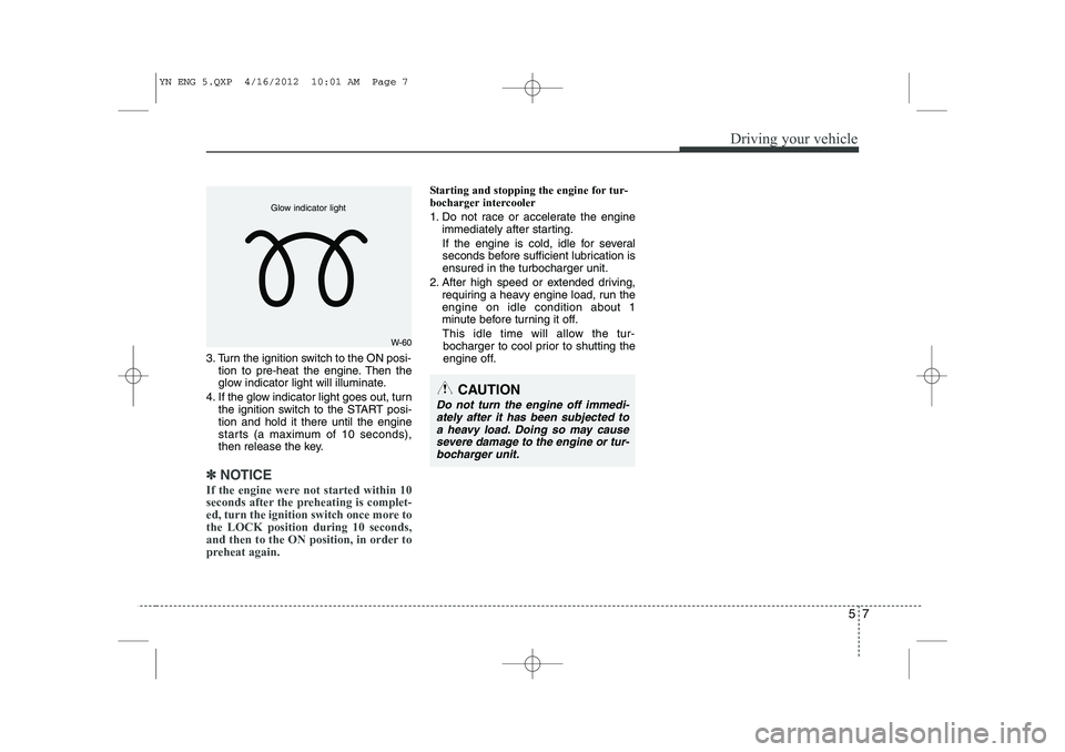 KIA VENGA 2013 Owners Manual 57
Driving your vehicle
3. Turn the ignition switch to the ON posi-tion to pre-heat the engine. Then the
glow indicator light will illuminate.
4. If the glow indicator light goes out, turn the igniti KIA VENGA 2013 Owners Manual 57
Driving your vehicle
3. Turn the ignition switch to the ON posi-tion to pre-heat the engine. Then the
glow indicator light will illuminate.
4. If the glow indicator light goes out, turn the igniti
