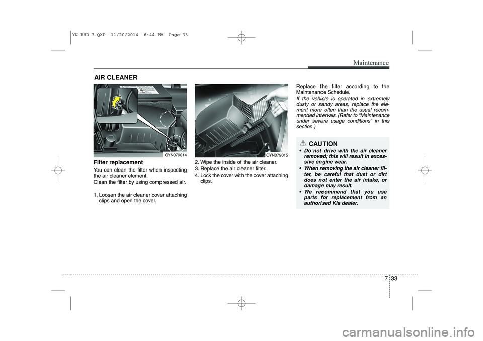 KIA VENGA 2015 Owners Manual 733
Maintenance
AIR CLEANER
Filter replacement
You can clean the filter when inspecting the air cleaner element.
Clean the filter by using compressed air.
1. Loosen the air cleaner cover attachi KIA VENGA 2015 Owners Manual 733
Maintenance
AIR CLEANER
Filter replacement
You can clean the filter when inspecting the air cleaner element.
Clean the filter by using compressed air.
1. Loosen the air cleaner cover attachi