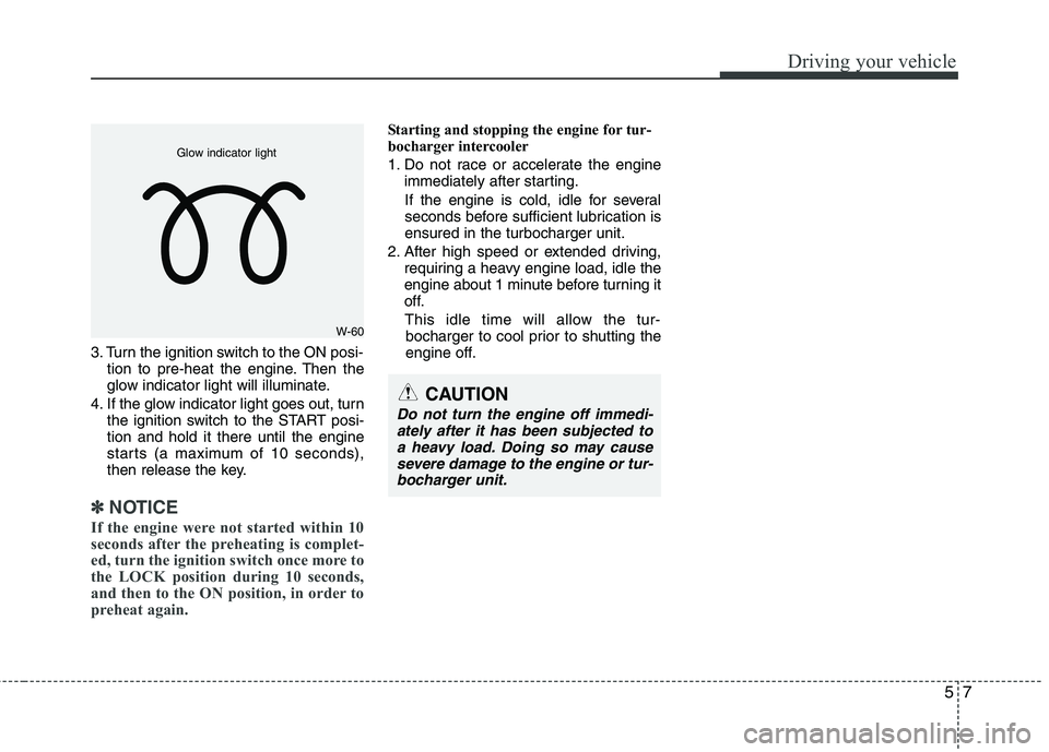 KIA VENGA 2011  Owners Manual 57
Driving your vehicle
3. Turn the ignition switch to the ON posi-tion to pre-heat the engine. Then the 
glow indicator light will illuminate.
4. If the glow indicator light goes out, turn the igniti