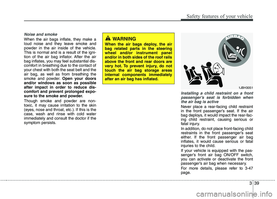 KIA VENGA 2011  Owners Manual 339
Safety features of your vehicle
Noise and smoke
When the air bags inflate, they make a 
loud noise and they leave smoke and
powder in the air inside of the vehicle.
This is normal and is a result 