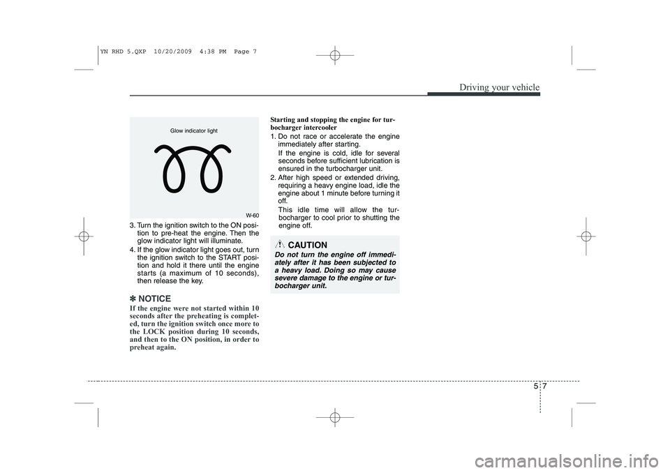 KIA VENGA 2011 Owners Manual 57
Driving your vehicle
3. Turn the ignition switch to the ON posi-tion to pre-heat the engine. Then the
glow indicator light will illuminate.
4. If the glow indicator light goes out, turn the igniti KIA VENGA 2011 Owners Manual 57
Driving your vehicle
3. Turn the ignition switch to the ON posi-tion to pre-heat the engine. Then the
glow indicator light will illuminate.
4. If the glow indicator light goes out, turn the igniti