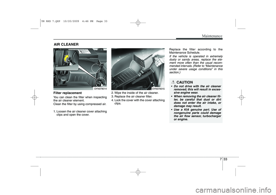 KIA VENGA 2011 Owners Manual 733
Maintenance
AIR CLEANER
Filter replacement
You can clean the filter when inspecting the air cleaner element.
Clean the filter by using compressed air.
1. Loosen the air cleaner cover attachi KIA VENGA 2011 Owners Manual 733
Maintenance
AIR CLEANER
Filter replacement
You can clean the filter when inspecting the air cleaner element.
Clean the filter by using compressed air.
1. Loosen the air cleaner cover attachi