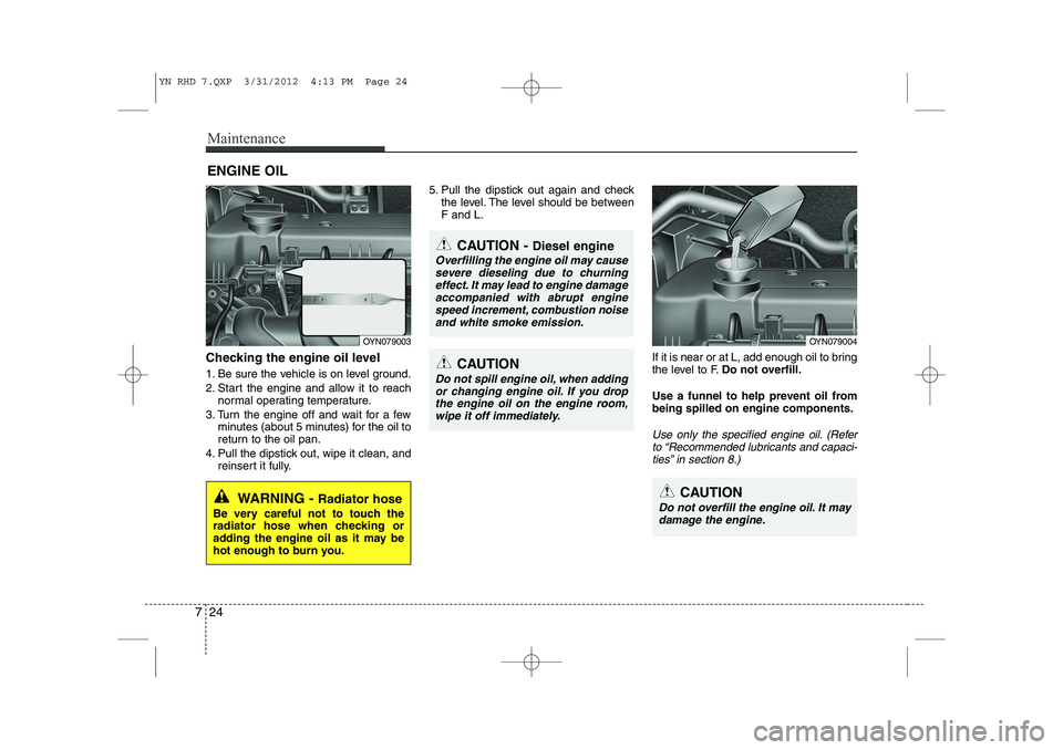 KIA VENGA 2014 Owners Manual Maintenance
24
7
ENGINE OIL
Checking the engine oil level
1. Be sure the vehicle is on level ground.
2. Start the engine and allow it to reach normal operating temperature.
3. Turn the engine off KIA VENGA 2014 Owners Manual Maintenance
24
7
ENGINE OIL
Checking the engine oil level
1. Be sure the vehicle is on level ground.
2. Start the engine and allow it to reach normal operating temperature.
3. Turn the engine off
