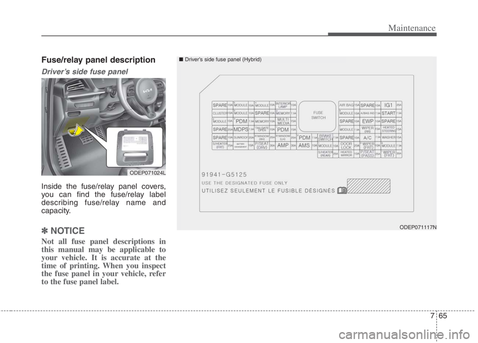 KIA NIRO HYBRID EV 2022 Owners Manual 765
Maintenance
Fuse/relay panel description
Driver’s side fuse panel
Inside the fuse/relay panel covers,
you can find the fuse/relay label
describing fuse/relay name and
capacity.
✽ ✽NOTICE
No KIA NIRO HYBRID EV 2022 Owners Manual 765
Maintenance
Fuse/relay panel description
Driver’s side fuse panel
Inside the fuse/relay panel covers,
you can find the fuse/relay label
describing fuse/relay name and
capacity.
✽ ✽NOTICE
No