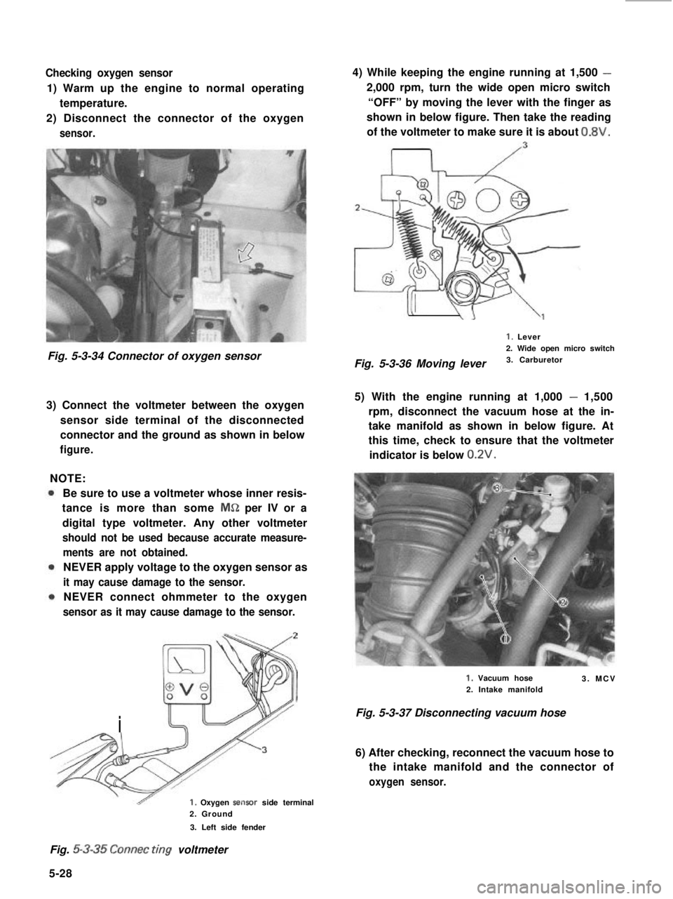 SUZUKI GRAND VITARA 1987 Service Repair Manual Checking oxygen sensor
1) Warm up the engine to normal operating
temperature.
2) Disconnect the connector of the oxygen
sensor.
Fig. 5-3-34 Connector of oxygen sensor
3) Connect the voltmeter between SUZUKI GRAND VITARA 1987 Service Repair Manual Checking oxygen sensor
1) Warm up the engine to normal operating
temperature.
2) Disconnect the connector of the oxygen
sensor.
Fig. 5-3-34 Connector of oxygen sensor
3) Connect the voltmeter between