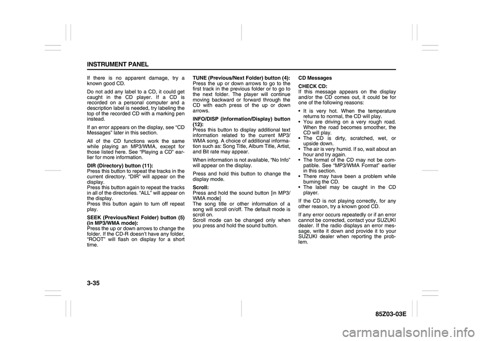 SUZUKI FORENZA 2007  Owners Manual 3-35 INSTRUMENT PANEL
85Z03-03E
If there is no apparent damage, try a
known good CD.
Do not add any label to a CD, it could get
caught in the CD player. If a CD is
recorded on a personal computer and 