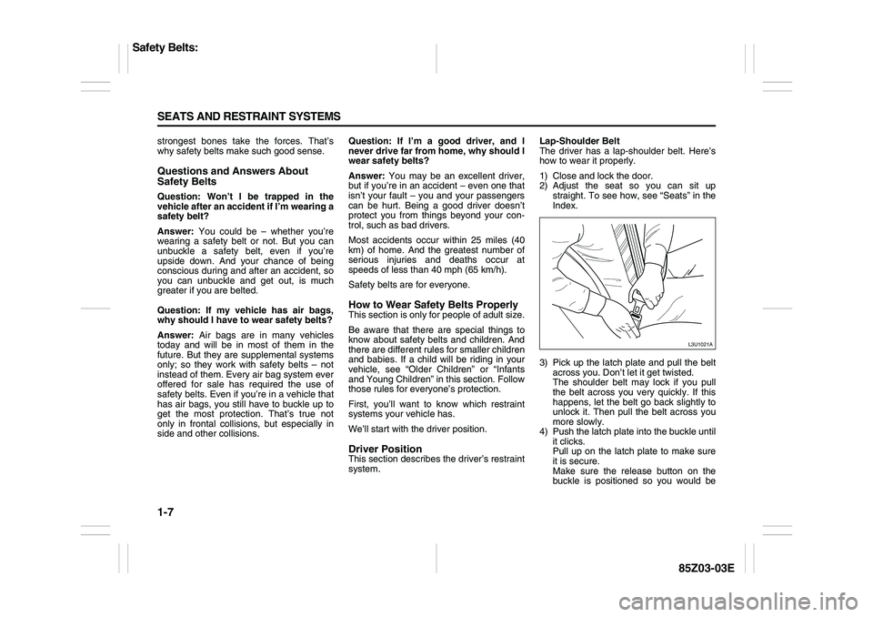 SUZUKI FORENZA 2007 User Guide 1-7 SEATS AND RESTRAINT SYSTEMS
85Z03-03E
strongest bones take the forces. That’s
why safety belts make such good sense.Questions and Answers About
Safety BeltsQuestion: Won’t I be trapped in the SUZUKI FORENZA 2007 User Guide 1-7 SEATS AND RESTRAINT SYSTEMS
85Z03-03E
strongest bones take the forces. That’s
why safety belts make such good sense.Questions and Answers About
Safety BeltsQuestion: Won’t I be trapped in the