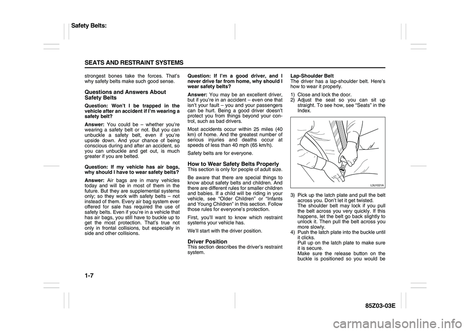 SUZUKI FORENZA 2007  Owners Manual 1-7 SEATS AND RESTRAINT SYSTEMS
85Z03-03E
strongest bones take the forces. That’s
why safety belts make such good sense.Questions and Answers About 
Safety BeltsQuestion: Won’t I be trapped in the