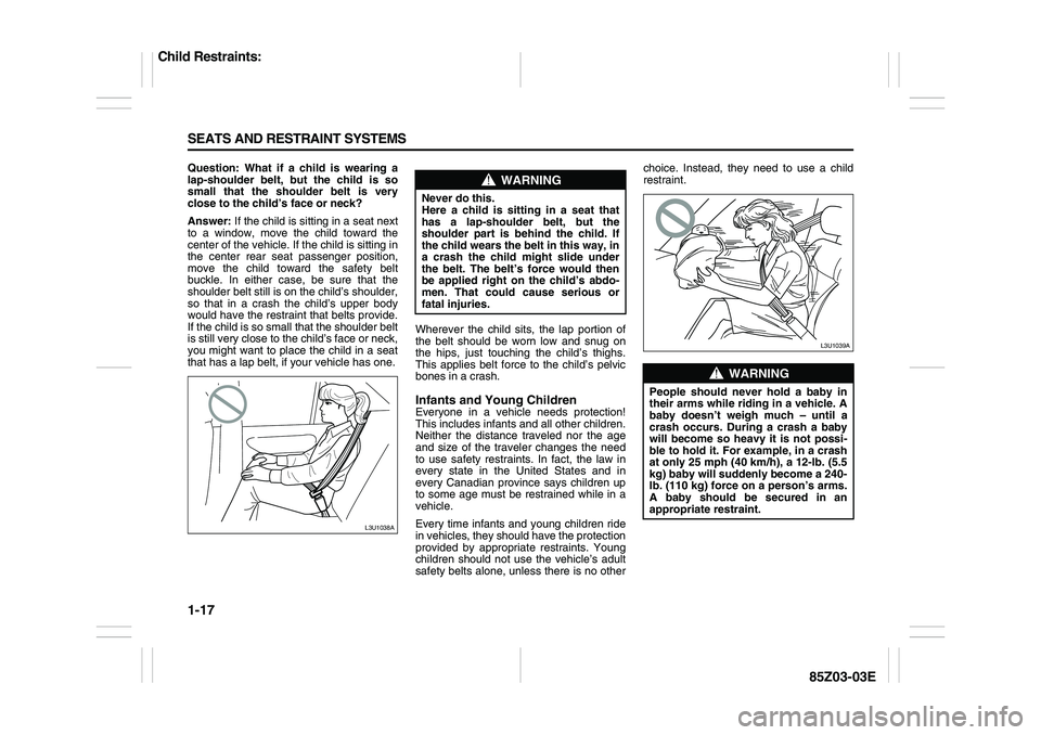 SUZUKI FORENZA 2007 Owners Manual 1-17 SEATS AND RESTRAINT SYSTEMS
85Z03-03E
Question: What if a child is wearing a
lap-shoulder belt, but the child is so
small that the shoulder belt is very
close to the child’s face or neck?
Answe