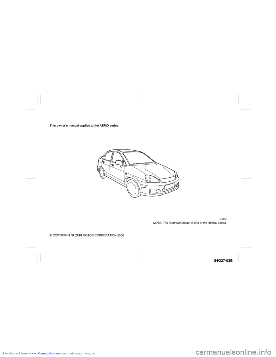 SUZUKI AERIO 2007 1.G Owners Manual Downloaded from www.Manualslib.com manuals search engine 54G27-03E
This owner’s manual applies to the AERIO series:
54G588
NOTE: The illustrated model is one of the AERIO series.
© COPYRIGHT SUZUKI SUZUKI AERIO 2007 1.G Owners Manual Downloaded from www.Manualslib.com manuals search engine 54G27-03E
This owner’s manual applies to the AERIO series:
54G588
NOTE: The illustrated model is one of the AERIO series.
© COPYRIGHT SUZUKI