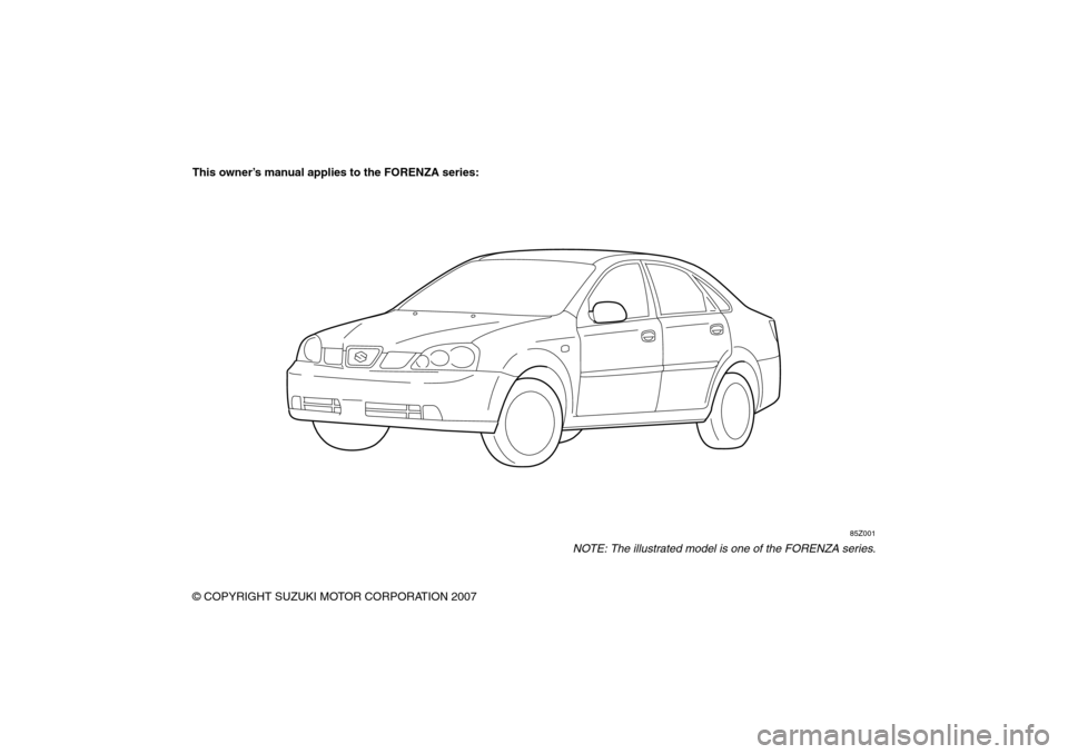 SUZUKI FORENZA 2008 1.G Owners Manual 85Z04-03E
This owner’s manual applies to the FORENZA series:
85Z001
NOTE: The illustrated model is one of the FORENZA series.
© COPYRIGHT SUZUKI MOTOR CORPORATION 2007 SUZUKI FORENZA 2008 1.G Owners Manual 85Z04-03E
This owner’s manual applies to the FORENZA series:
85Z001
NOTE: The illustrated model is one of the FORENZA series.
© COPYRIGHT SUZUKI MOTOR CORPORATION 2007