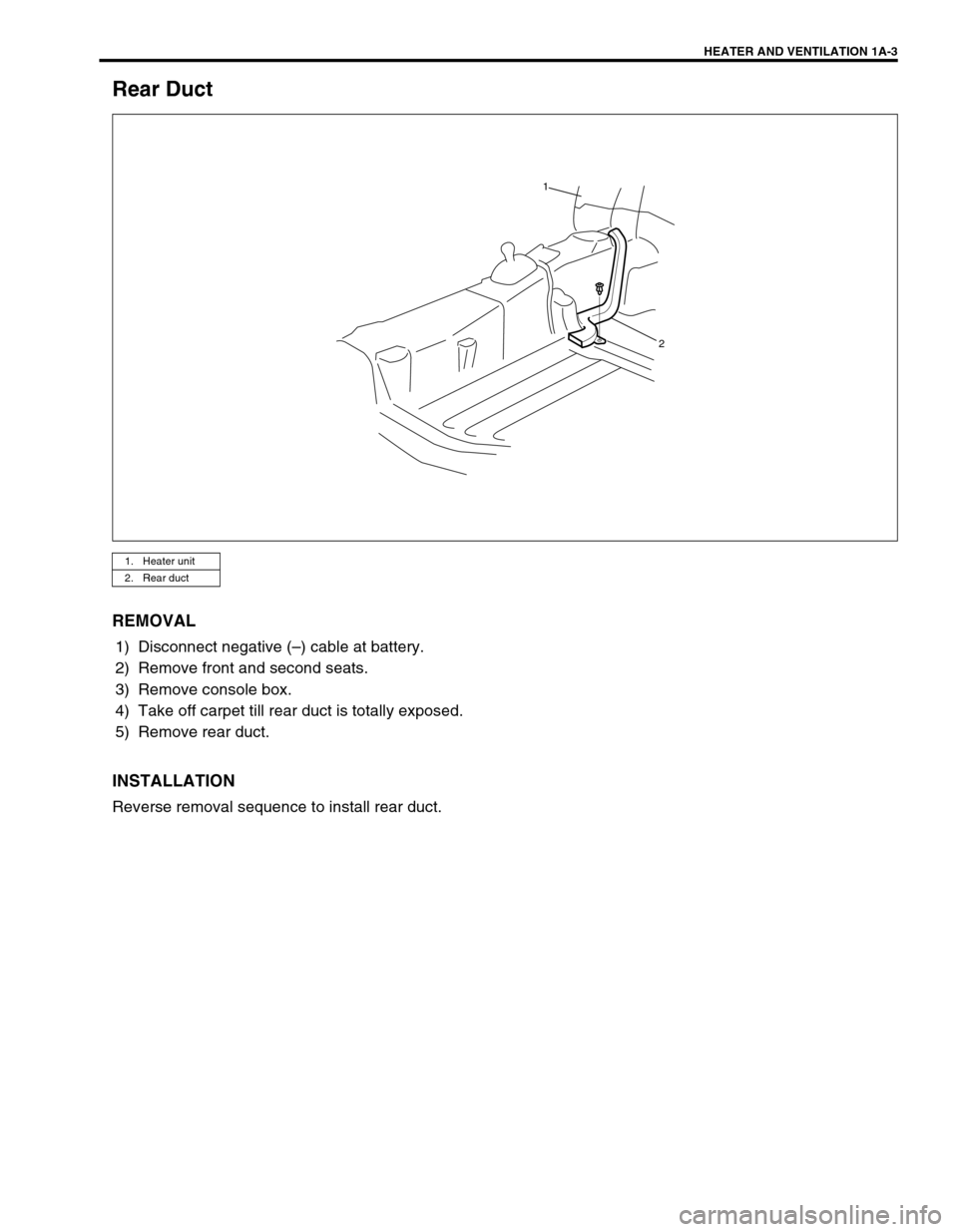 SUZUKI GRAND VITARA 1999 2.G Owners Manual HEATER AND VENTILATION 1A-3
Rear Duct
REMOVAL
1) Disconnect negative (–) cable at battery.
2) Remove front and second seats.
3) Remove console box.
4) Take off carpet till rear duct is totally expos SUZUKI GRAND VITARA 1999 2.G Owners Manual HEATER AND VENTILATION 1A-3
Rear Duct
REMOVAL
1) Disconnect negative (–) cable at battery.
2) Remove front and second seats.
3) Remove console box.
4) Take off carpet till rear duct is totally expos