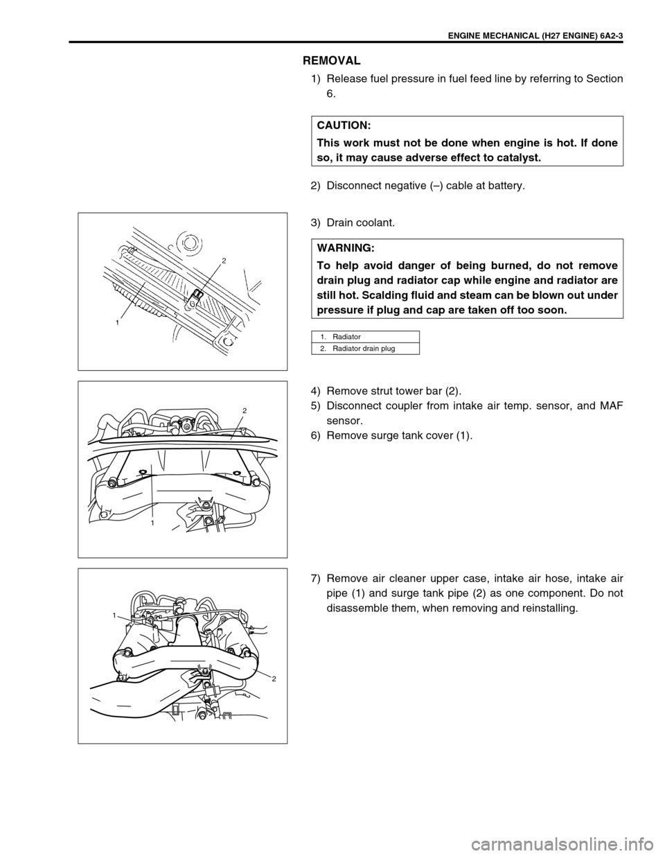SUZUKI GRAND VITARA 1999 2.G Owners Manual ENGINE MECHANICAL (H27 ENGINE) 6A2-3
REMOVAL
1) Release fuel pressure in fuel feed line by referring to Section
6.
2) Disconnect negative (–) cable at battery.
3) Drain coolant.
4) Remove strut towe SUZUKI GRAND VITARA 1999 2.G Owners Manual ENGINE MECHANICAL (H27 ENGINE) 6A2-3
REMOVAL
1) Release fuel pressure in fuel feed line by referring to Section
6.
2) Disconnect negative (–) cable at battery.
3) Drain coolant.
4) Remove strut towe