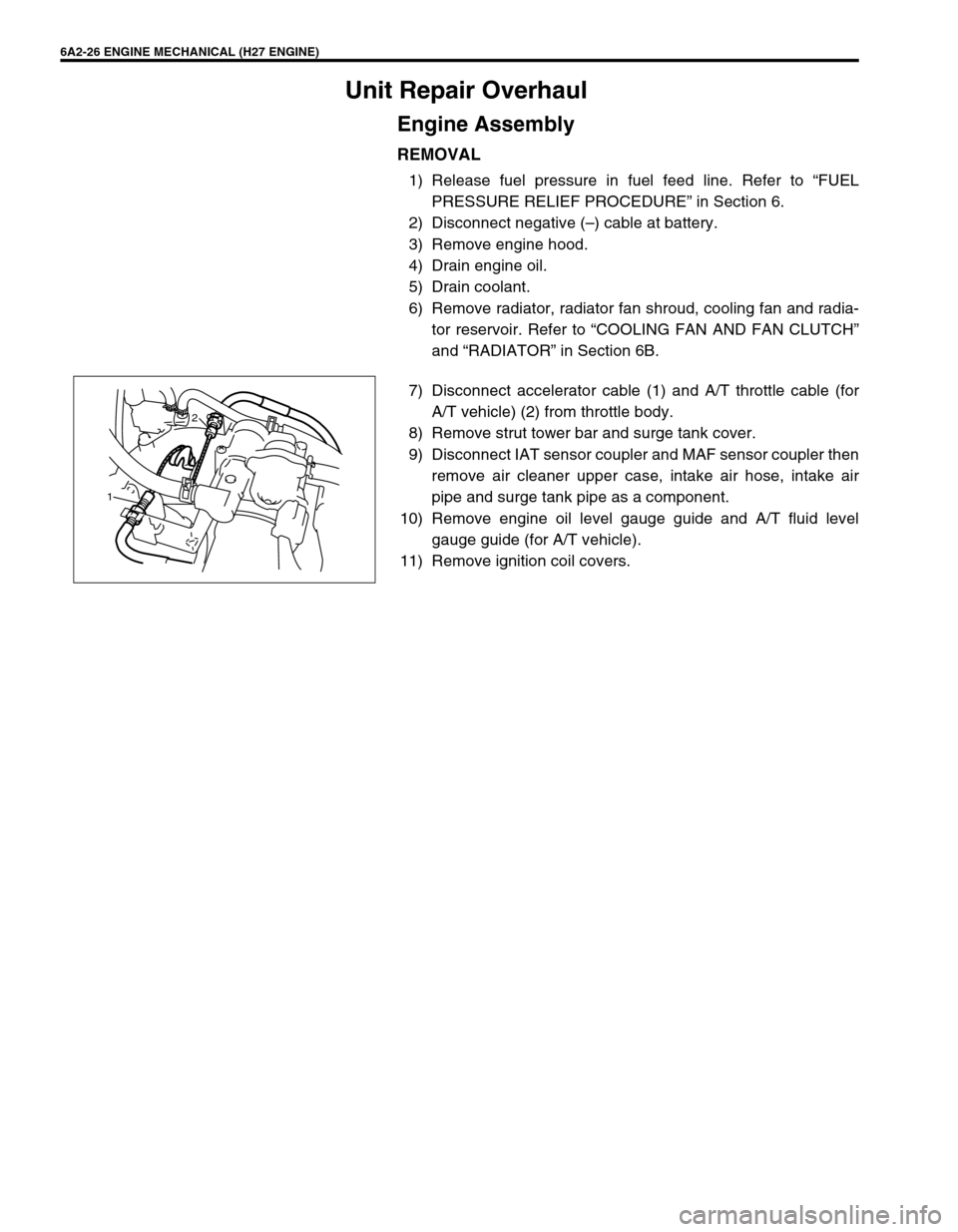 SUZUKI GRAND VITARA 1999 2.G Owners Manual 6A2-26 ENGINE MECHANICAL (H27 ENGINE)
Unit Repair Overhaul
Engine Assembly
REMOVAL
1) Release fuel pressure in fuel feed line. Refer to “FUEL
PRESSURE RELIEF PROCEDURE” in Section 6.
2) Disconnect SUZUKI GRAND VITARA 1999 2.G Owners Manual 6A2-26 ENGINE MECHANICAL (H27 ENGINE)
Unit Repair Overhaul
Engine Assembly
REMOVAL
1) Release fuel pressure in fuel feed line. Refer to “FUEL
PRESSURE RELIEF PROCEDURE” in Section 6.
2) Disconnect