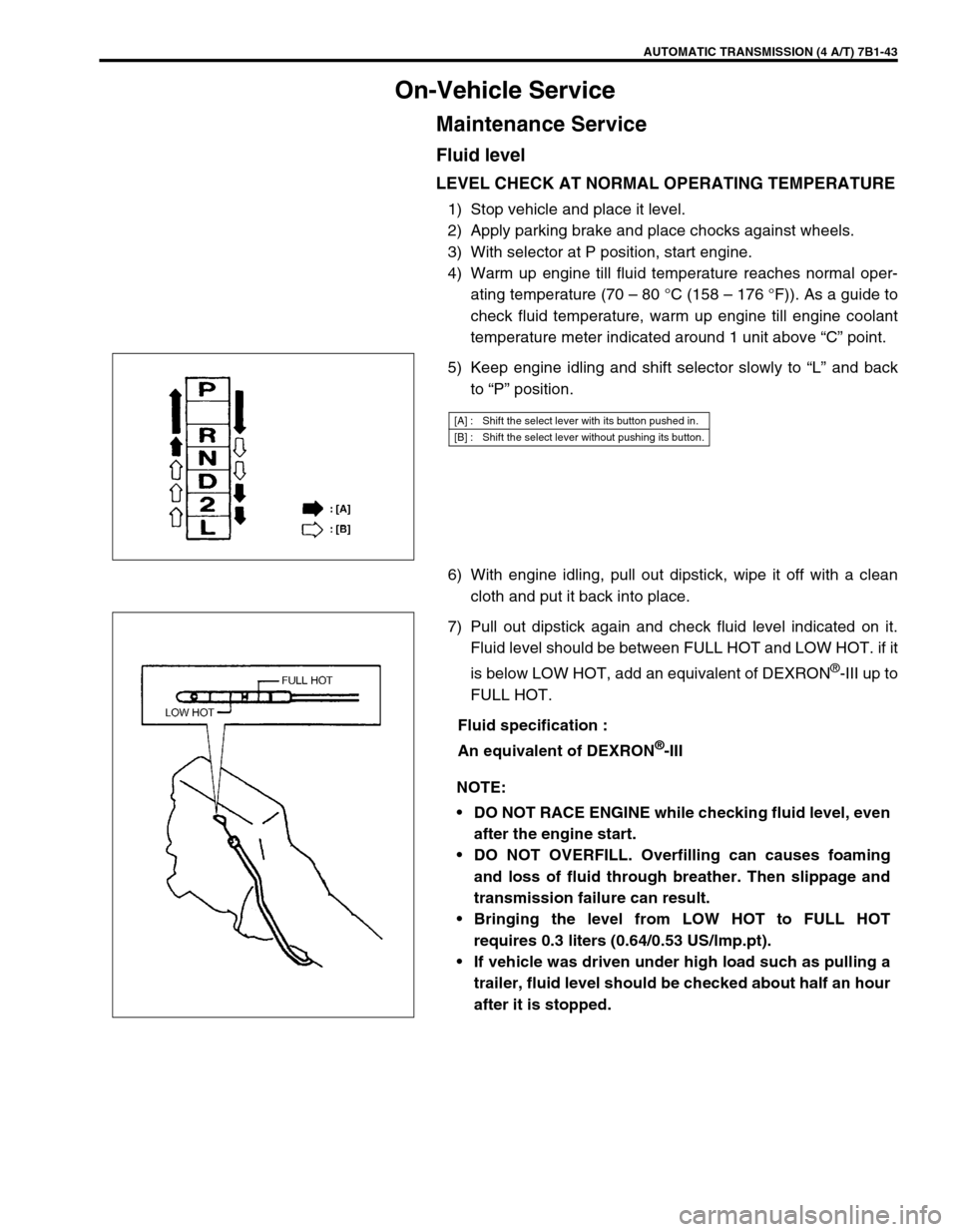 SUZUKI GRAND VITARA 1999 2.G Owners Manual AUTOMATIC TRANSMISSION (4 A/T) 7B1-43
On-Vehicle Service
Maintenance Service
Fluid level
LEVEL CHECK AT NORMAL OPERATING TEMPERATURE
1) Stop vehicle and place it level.
2) Apply parking brake and plac SUZUKI GRAND VITARA 1999 2.G Owners Manual AUTOMATIC TRANSMISSION (4 A/T) 7B1-43
On-Vehicle Service
Maintenance Service
Fluid level
LEVEL CHECK AT NORMAL OPERATING TEMPERATURE
1) Stop vehicle and place it level.
2) Apply parking brake and plac