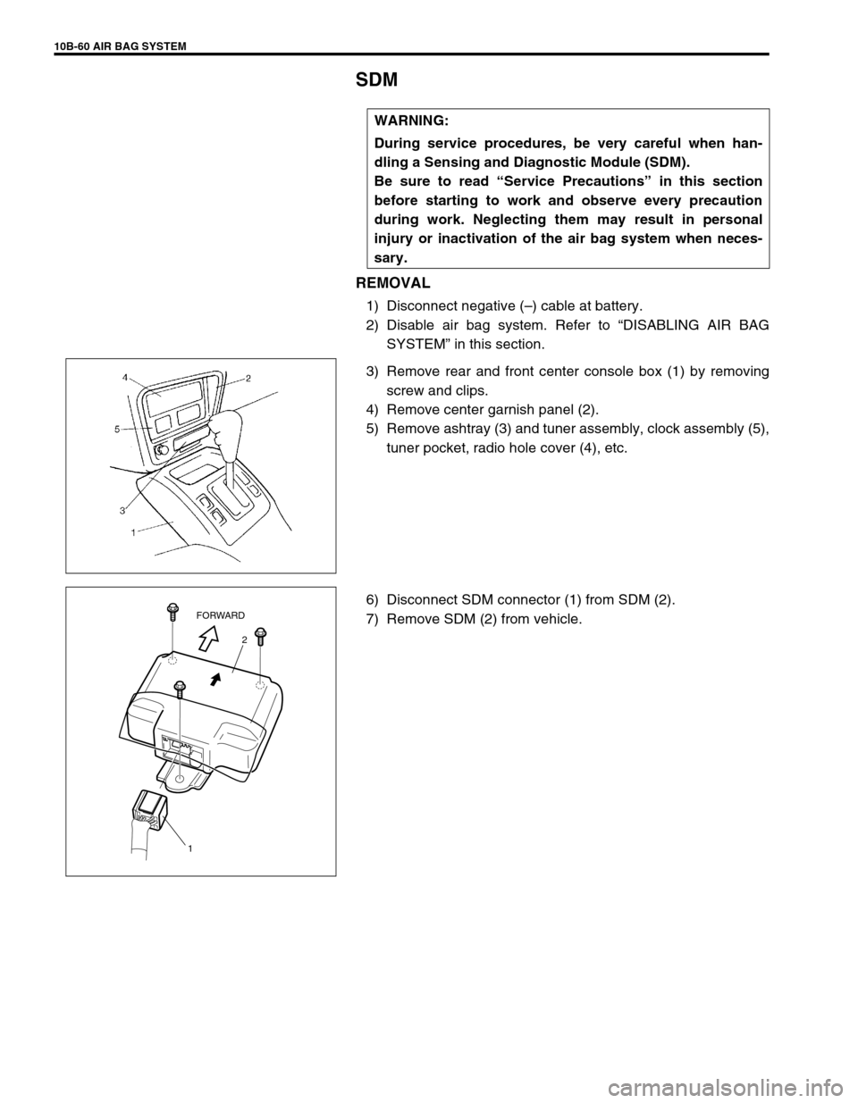 SUZUKI GRAND VITARA 1999 2.G Owners Manual 10B-60 AIR BAG SYSTEM
SDM
REMOVAL
1) Disconnect negative (–) cable at battery.
2) Disable air bag system. Refer to “DISABLING AIR BAG
SYSTEM” in this section.
3) Remove rear and front center con SUZUKI GRAND VITARA 1999 2.G Owners Manual 10B-60 AIR BAG SYSTEM
SDM
REMOVAL
1) Disconnect negative (–) cable at battery.
2) Disable air bag system. Refer to “DISABLING AIR BAG
SYSTEM” in this section.
3) Remove rear and front center con