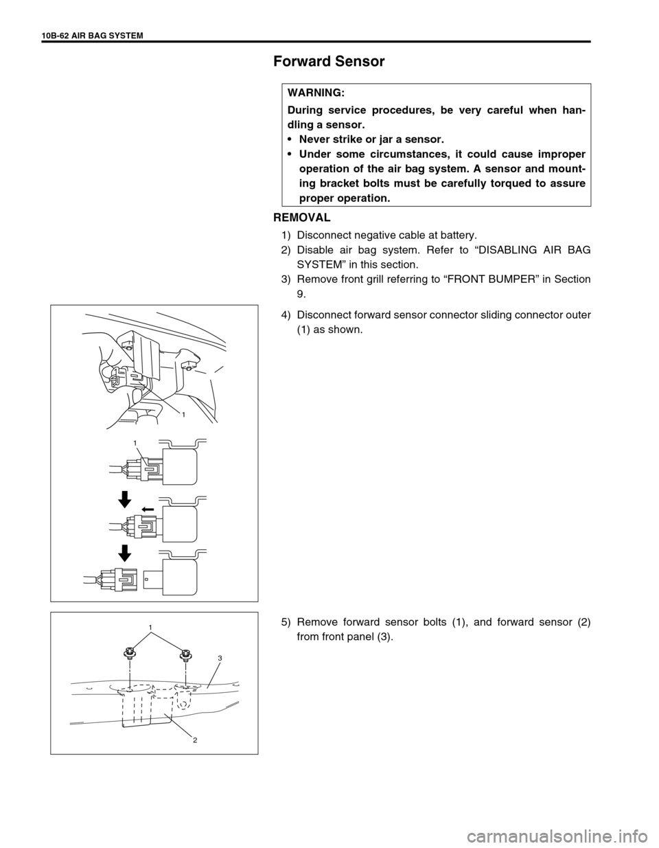 SUZUKI GRAND VITARA 1999 2.G Owners Manual 10B-62 AIR BAG SYSTEM
Forward Sensor
REMOVAL
1) Disconnect negative cable at battery.
2) Disable air bag system. Refer to “DISABLING AIR BAG
SYSTEM” in this section.
3) Remove front grill referrin SUZUKI GRAND VITARA 1999 2.G Owners Manual 10B-62 AIR BAG SYSTEM
Forward Sensor
REMOVAL
1) Disconnect negative cable at battery.
2) Disable air bag system. Refer to “DISABLING AIR BAG
SYSTEM” in this section.
3) Remove front grill referrin