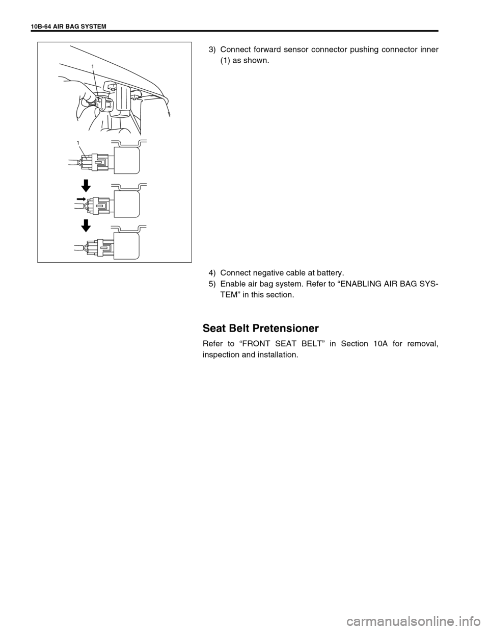 SUZUKI GRAND VITARA 1999 2.G Owners Manual 10B-64 AIR BAG SYSTEM
3) Connect forward sensor connector pushing connector inner
(1) as shown.
4) Connect negative cable at battery.
5) Enable air bag system. Refer to “ENABLING AIR BAG SYS-
TEM” SUZUKI GRAND VITARA 1999 2.G Owners Manual 10B-64 AIR BAG SYSTEM
3) Connect forward sensor connector pushing connector inner
(1) as shown.
4) Connect negative cable at battery.
5) Enable air bag system. Refer to “ENABLING AIR BAG SYS-
TEM”