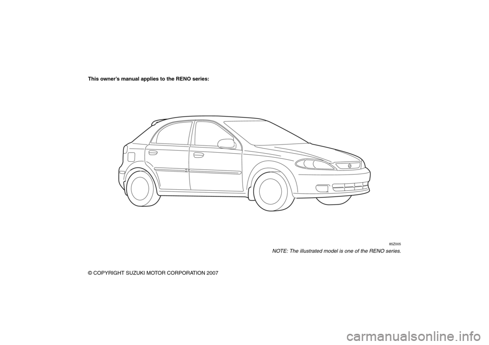 SUZUKI RENO 2008 1.G Owners Manual 85Z14-03E
This owner’s manual applies to the RENO series:
85Z005
NOTE: The illustrated model is one of the RENO series.
© COPYRIGHT SUZUKI MOTOR CORPORATION 2007 