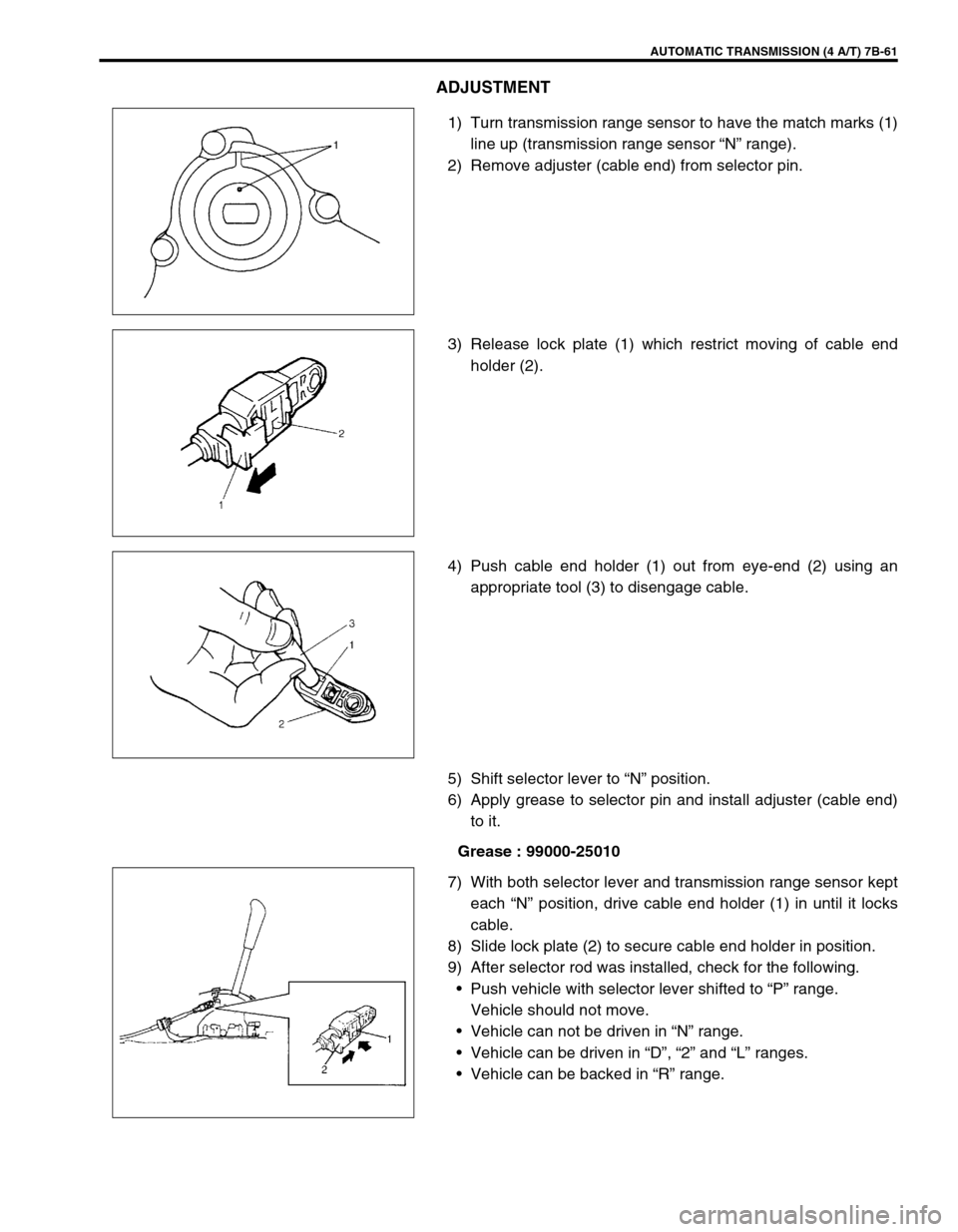 SUZUKI SWIFT 2000 1.G Transmission Service Workshop Manual AUTOMATIC TRANSMISSION (4 A/T) 7B-61
ADJUSTMENT
1) Turn transmission range sensor to have the match marks (1)
line up (transmission range sensor “N” range).
2) Remove adjuster (cable end) from sel SUZUKI SWIFT 2000 1.G Transmission Service Workshop Manual AUTOMATIC TRANSMISSION (4 A/T) 7B-61
ADJUSTMENT
1) Turn transmission range sensor to have the match marks (1)
line up (transmission range sensor “N” range).
2) Remove adjuster (cable end) from sel