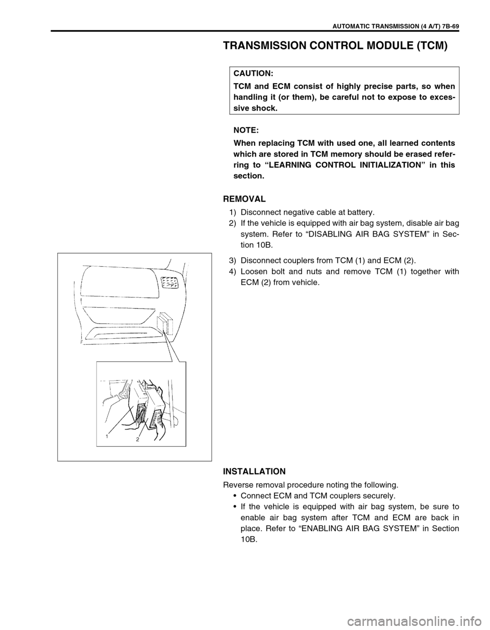 SUZUKI SWIFT 2000 1.G Transmission Service Workshop Manual AUTOMATIC TRANSMISSION (4 A/T) 7B-69
TRANSMISSION CONTROL MODULE (TCM)
REMOVAL
1) Disconnect negative cable at battery.
2) If the vehicle is equipped with air bag system, disable air bag
system. Refer SUZUKI SWIFT 2000 1.G Transmission Service Workshop Manual AUTOMATIC TRANSMISSION (4 A/T) 7B-69
TRANSMISSION CONTROL MODULE (TCM)
REMOVAL
1) Disconnect negative cable at battery.
2) If the vehicle is equipped with air bag system, disable air bag
system. Refer