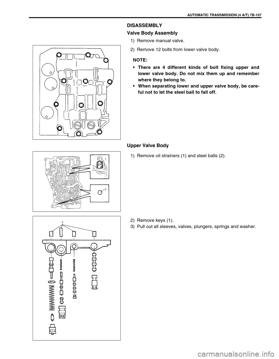 SUZUKI SWIFT 2000 1.G Transmission Service Workshop Manual AUTOMATIC TRANSMISSION (4 A/T) 7B-107
DISASSEMBLY
Valve Body Assembly
1) Remove manual valve.
2) Remove 12 bolts from lower valve body.
Upper Valve Body
1) Remove oil strainers (1) and steel balls (2)