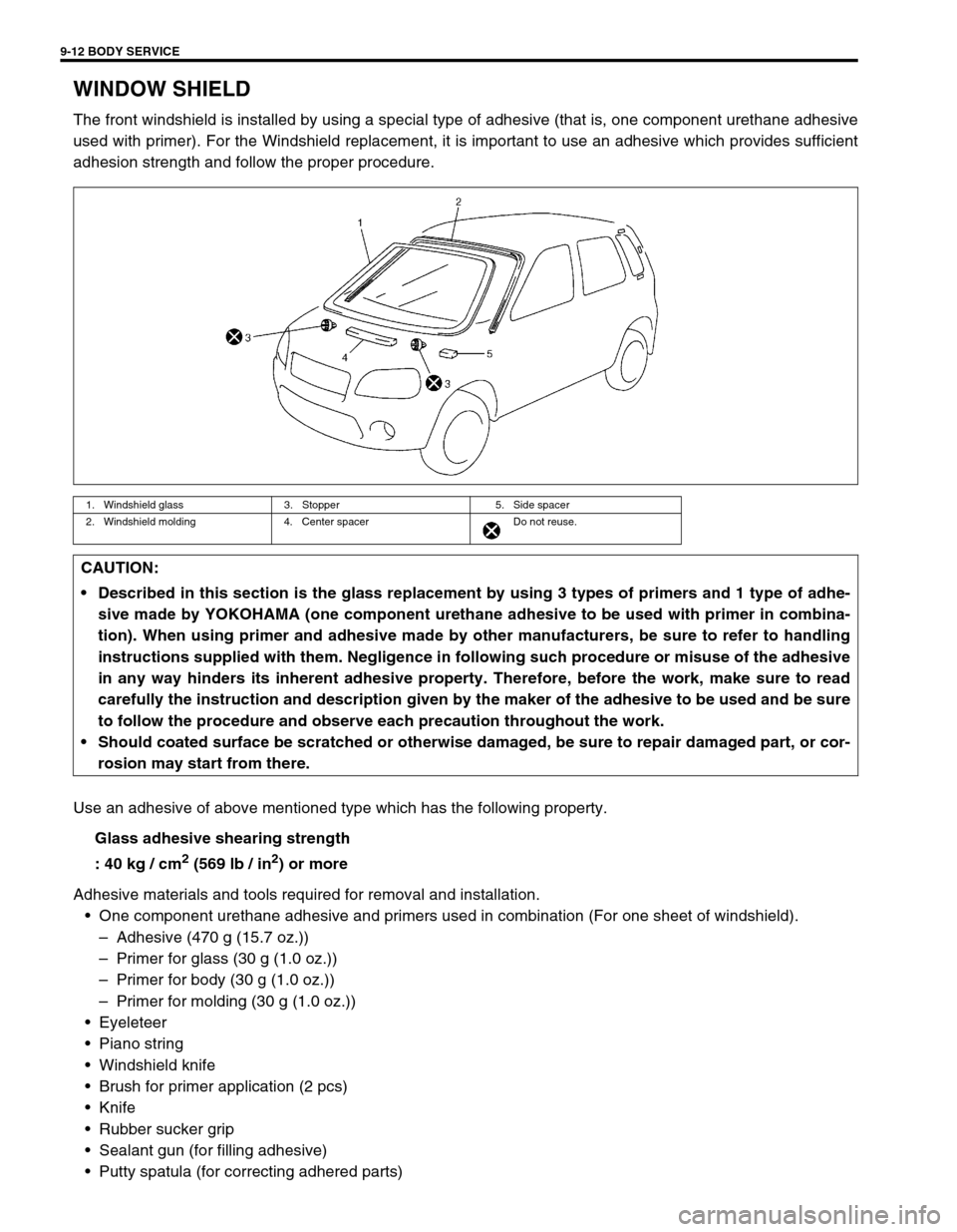 SUZUKI SWIFT 2000 1.G Transmission Service Workshop Manual 9-12 BODY SERVICE
WINDOW SHIELD
The front windshield is installed by using a special type of adhesive (that is, one component urethane adhesive
used with primer). For the Windshield replacement, it is SUZUKI SWIFT 2000 1.G Transmission Service Workshop Manual 9-12 BODY SERVICE
WINDOW SHIELD
The front windshield is installed by using a special type of adhesive (that is, one component urethane adhesive
used with primer). For the Windshield replacement, it is