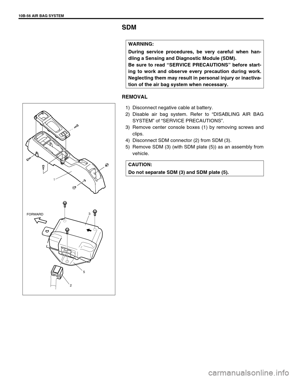 SUZUKI SWIFT 2000 1.G Transmission Service Workshop Manual 10B-56 AIR BAG SYSTEM
SDM
REMOVAL
1) Disconnect negative cable at battery.
2) Disable air bag system. Refer to “DISABLING AIR BAG
SYSTEM” of “SERVICE PRECAUTIONS”.
3) Remove center console box SUZUKI SWIFT 2000 1.G Transmission Service Workshop Manual 10B-56 AIR BAG SYSTEM
SDM
REMOVAL
1) Disconnect negative cable at battery.
2) Disable air bag system. Refer to “DISABLING AIR BAG
SYSTEM” of “SERVICE PRECAUTIONS”.
3) Remove center console box