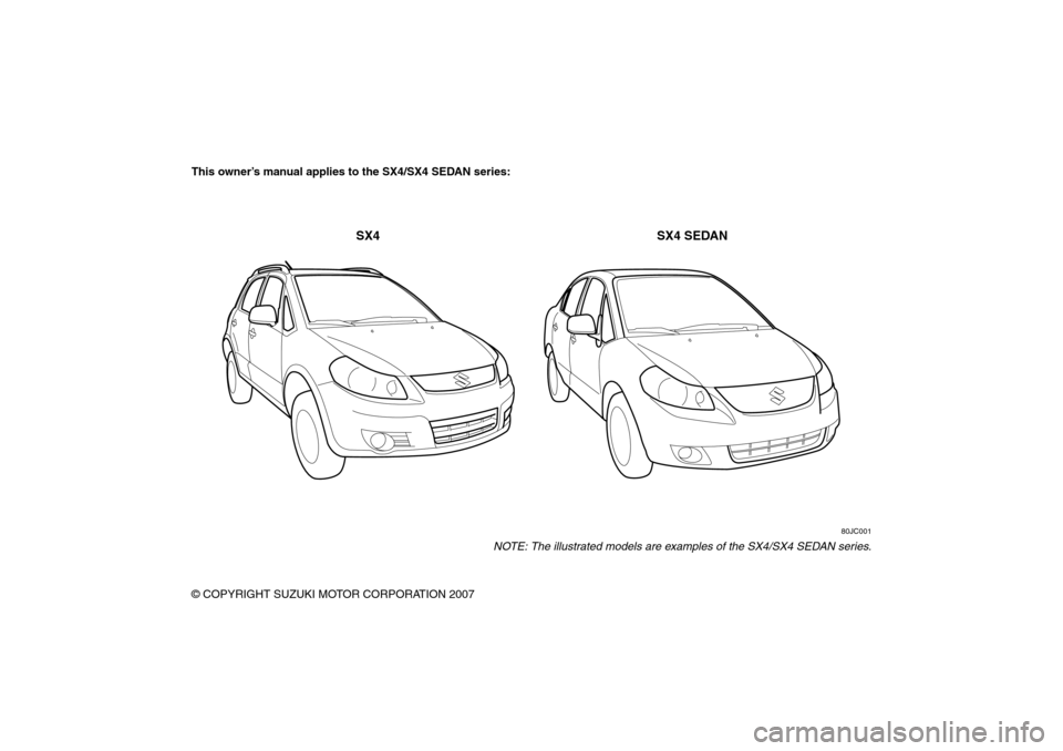 SUZUKI SX4 2008 1.G Owners Manual 80J21-03E
This owner’s manual applies to the SX4/SX4 SEDAN series:
80JC001
NOTE: The illustrated models are examples of the SX4/SX4 SEDAN series.
© COPYRIGHT SUZUKI MOTOR CORPORATION 2007
SX4 SX4 S SUZUKI SX4 2008 1.G Owners Manual 80J21-03E
This owner’s manual applies to the SX4/SX4 SEDAN series:
80JC001
NOTE: The illustrated models are examples of the SX4/SX4 SEDAN series.
© COPYRIGHT SUZUKI MOTOR CORPORATION 2007
SX4 SX4 S