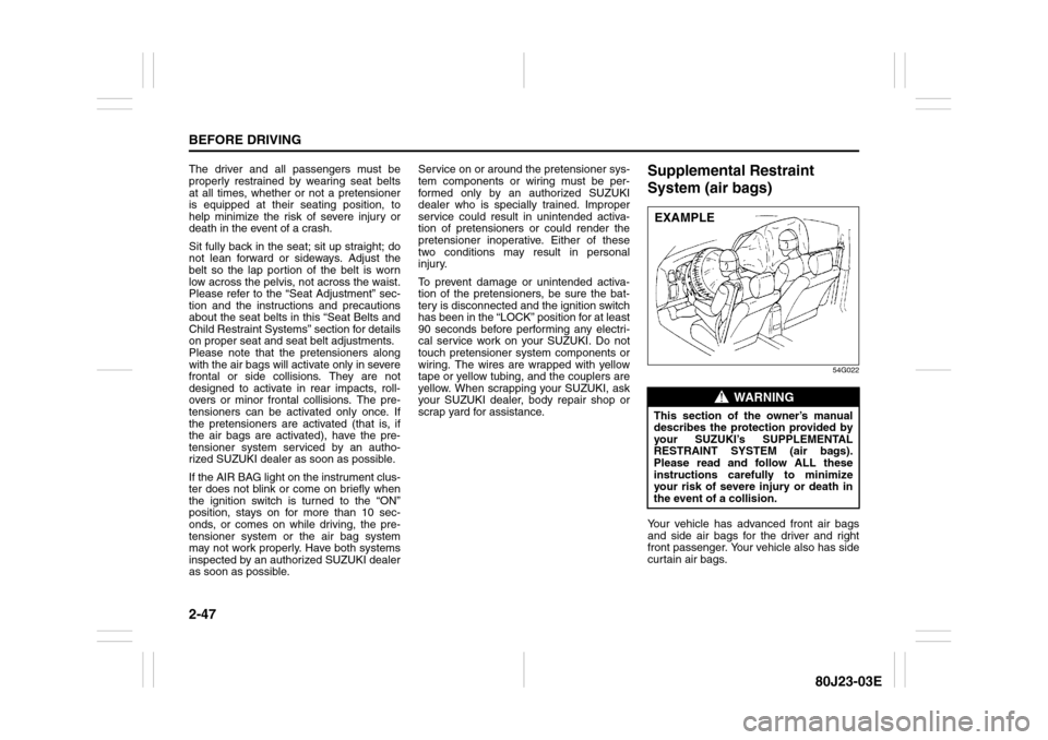 SUZUKI SX4 2010 1.G Owners Guide 2-47BEFORE DRIVING
80J23-03E
The driver and all passengers must be
properly restrained by wearing seat belts
at all times, whether or not a pretensioner
is equipped at their seating position, to
help 