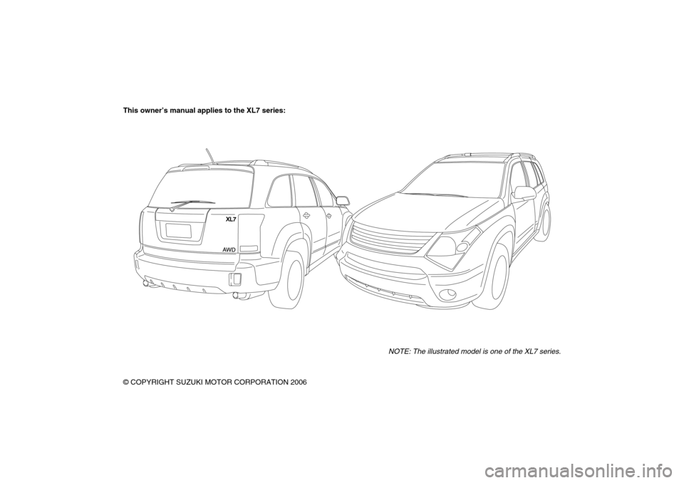 SUZUKI XL7 2007 2.G Owners Manual 78J00-03E
This owner’s manual applies to the XL7 series:
NOTE: The illustrated model is one of the XL7 series.
© COPYRIGHT SUZUKI MOTOR CORPORATION 2006 SUZUKI XL7 2007 2.G Owners Manual 78J00-03E
This owner’s manual applies to the XL7 series:
NOTE: The illustrated model is one of the XL7 series.
© COPYRIGHT SUZUKI MOTOR CORPORATION 2006