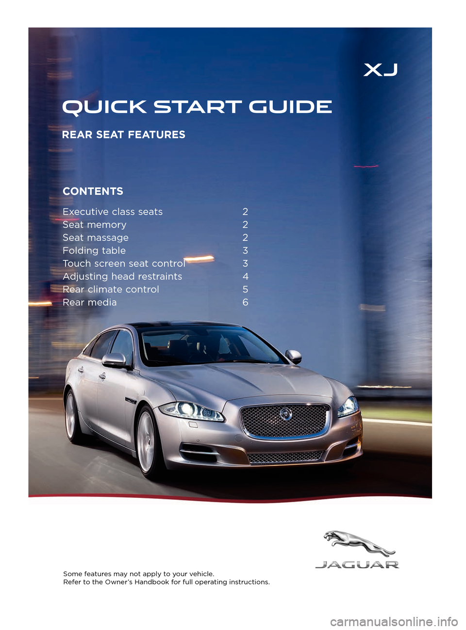 JAGUAR XJ 2015 X351 / 4.G Rear Seat Features CONTENTS
Executive class seats 2
Sea t memory
2
Sea
t massage
2
F
olding table
3
T
ouch screen seat control
3
A
djusting head restraints
4
R
ear climate control
5
R
ear media
6
S JAGUAR XJ 2015 X351 / 4.G Rear Seat Features CONTENTS
Executive class seats 2
Sea t memory
2
Sea
t massage
2
F
olding table
3
T
ouch screen seat control
3
A
djusting head restraints
4
R
ear climate control
5
R
ear media
6
S