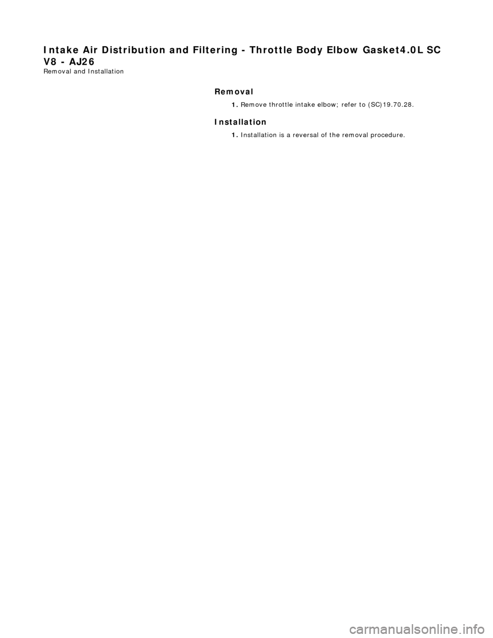 JAGUAR X308 1998 2.G Repair Manual Intake Air Distribution and Filtering - Throt
 tle Body Elbow Gasket4.0L SC 
V8 - AJ26 
Re
 moval and Installation 
Remov

al 
Installation 
 
  1. 
R
 emove throttle intake elbo
w; refer to (SC)19.70