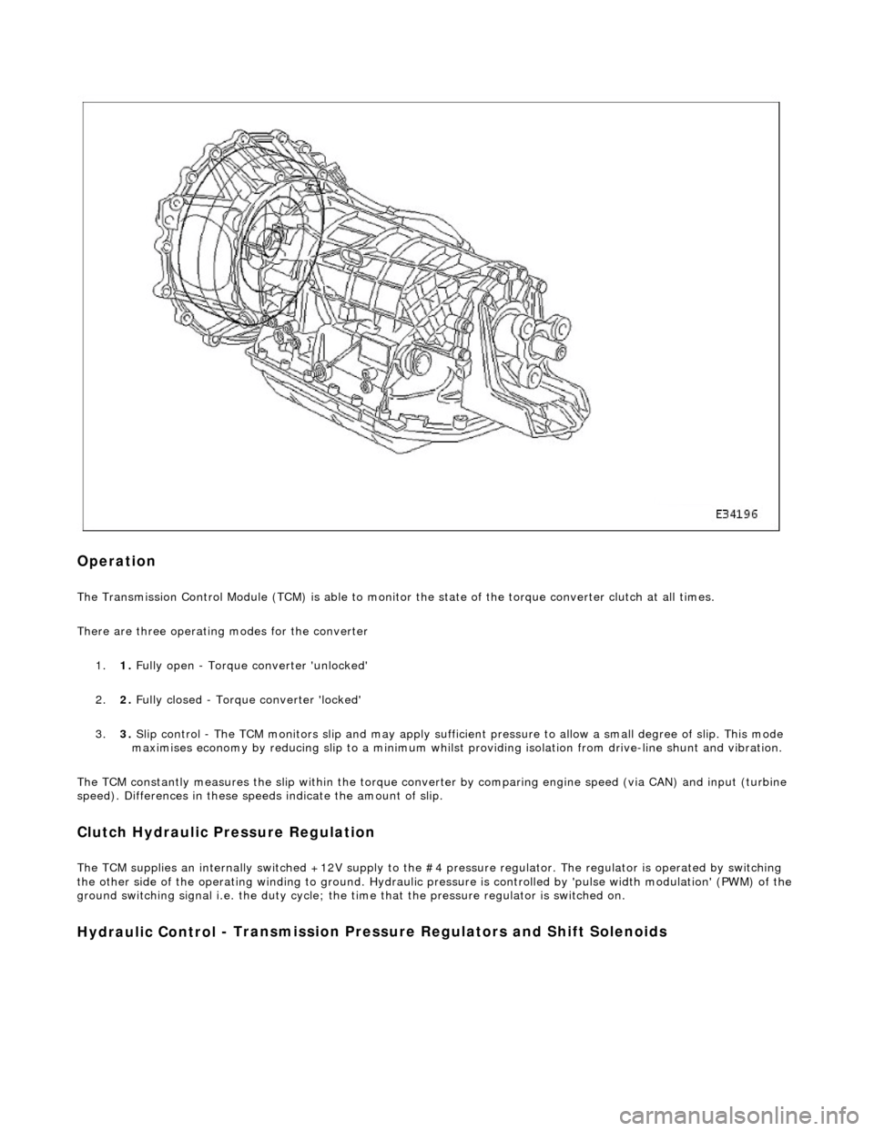 JAGUAR X308 1998 2.G Workshop Manual
Op
eration
The T
ransmission Control Module (TCM) is
able to monitor the state of the torque converter clut ch at all times.
There are three operating modes for the converter
1. 1. Fully open - JAGUAR X308 1998 2.G Workshop Manual
Op
eration
The T
ransmission Control Module (TCM) is
able to monitor the state of the torque converter clut ch at all times.
There are three operating modes for the converter
1. 1. Fully open -