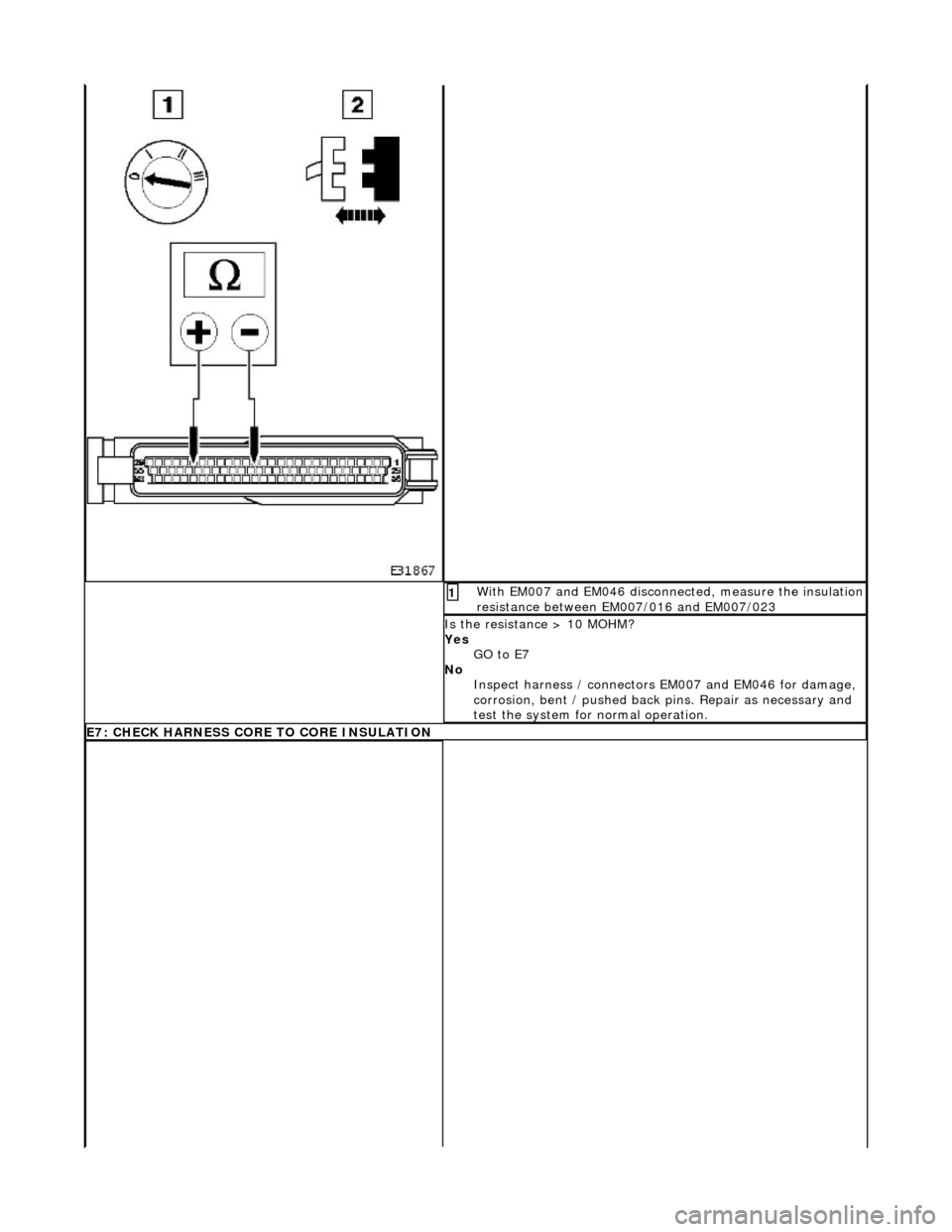 JAGUAR X308 1998 2.G Workshop Manual  With EM007 and EM046 disconnected, measure the insulation resistance between EM007/016 and EM007/023 1 
Is the resistance > 10 MOHM? 
Yes GO to E7  
No  Inspect harness / connectors  EM007 and EM046 