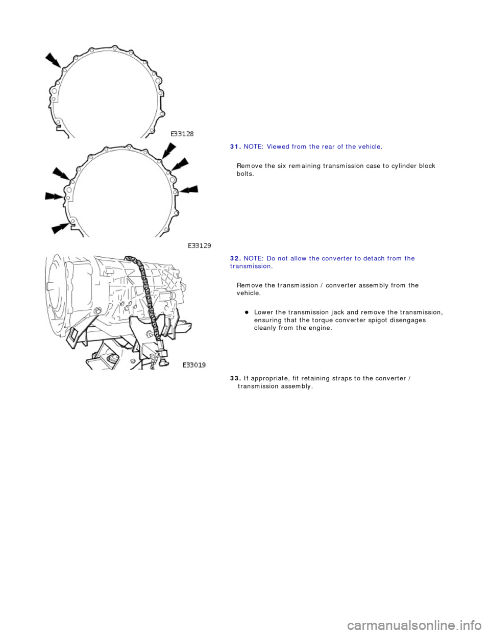 JAGUAR X308 1998 2.G Workshop Manual
31.
NOTE: Viewed from the rear of the vehicle.
Remove the six remaining transmission case to cylinder block
bolts.
32. NOTE: Do not allow the converter to detach from the
transmission. JAGUAR X308 1998 2.G Workshop Manual
31.
NOTE: Viewed from the rear of the vehicle.
Remove the six remaining transmission case to cylinder block
bolts.
32. NOTE: Do not allow the converter to detach from the
transmission.