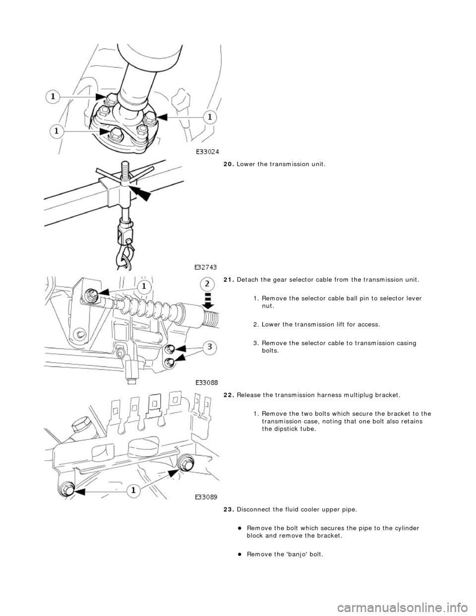 JAGUAR X308 1998 2.G Workshop Manual  
 
20. Lower the transmission unit. 
 
21. Detach the gear selector cable from the transmission unit. 
1. Remove the selector cable ball pin to selector lever nut. 
2. Lower the transmissi on lift fo
