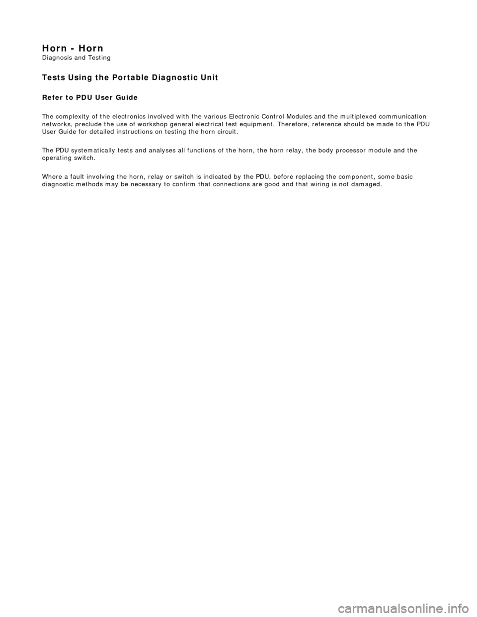 JAGUAR X308 1998 2.G Workshop Manual Horn - Horn 
Diagnosis and Testing 
Tests Using the Portable Diagnostic Unit 
Refer to PDU User Guide 
The complexity of the electronics involved with the various Electronic Control Modules and the mu